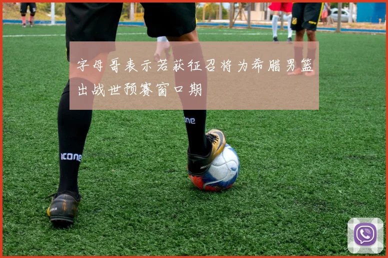 字母哥表示若获征召将为希腊男篮出战世预赛窗口期