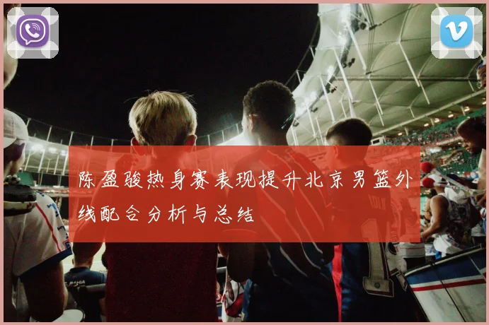 陈盈骏热身赛表现提升北京男篮外线配合分析与总结