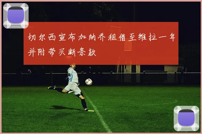 切尔西宣布加纳乔租借至维拉一年并附带买断条款