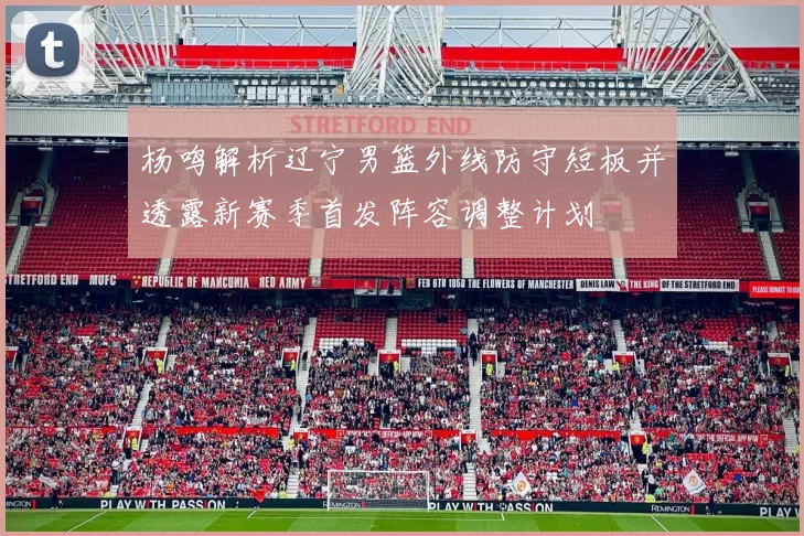 杨鸣解析辽宁男篮外线防守短板并透露新赛季首发阵容调整计划