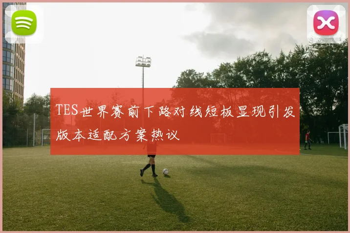 TES世界赛前下路对线短板显现引发版本适配方案热议