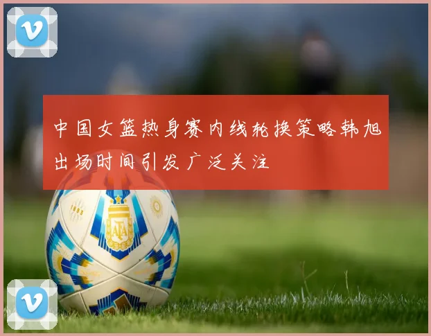 中国女篮热身赛内线轮换策略韩旭出场时间引发广泛关注