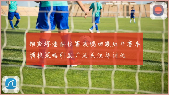 维斯塔潘排位赛表现回暖红牛赛车调校策略引发广泛关注与讨论