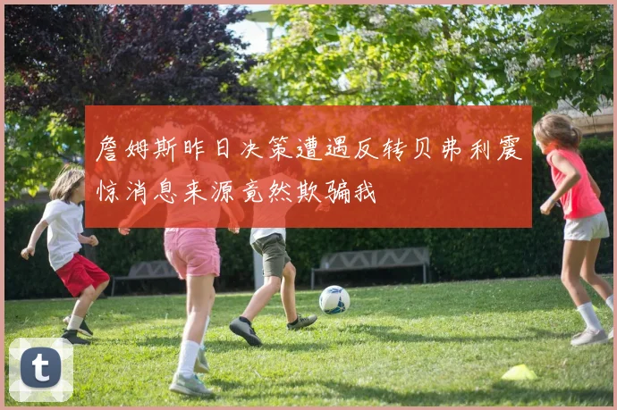 詹姆斯昨日决策遭遇反转贝弗利震惊消息来源竟然欺骗我